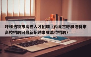 呼和浩特市高校人才招聘（内蒙古呼和浩特市高校招聘网最新招聘事业单位招聘）