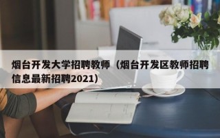 烟台开发大学招聘教师（烟台开发区教师招聘信息最新招聘2021）