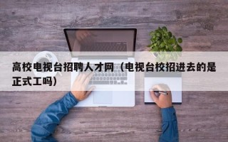 高校电视台招聘人才网（电视台校招进去的是正式工吗）