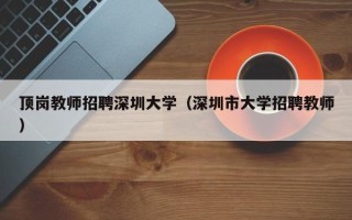 顶岗教师招聘深圳大学（深圳市大学招聘教师）