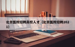 北京医院招聘高校人才（北京医院招聘2021）