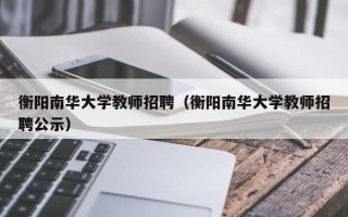 衡阳南华大学教师招聘（衡阳南华大学教师招聘公示）