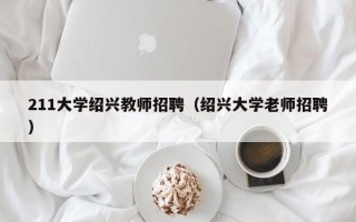211大学绍兴教师招聘（绍兴大学老师招聘）