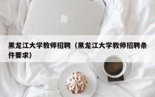 黑龙江大学教师招聘（黑龙江大学教师招聘条件要求）