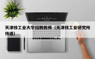 天津核工业大学招聘教师（天津核工业研究所待遇）