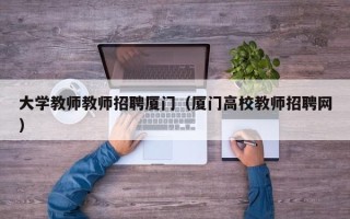 大学教师教师招聘厦门（厦门高校教师招聘网）