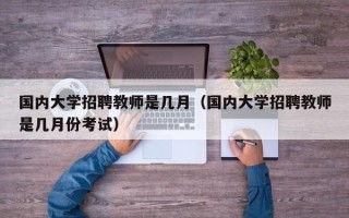 国内大学招聘教师是几月（国内大学招聘教师是几月份考试）