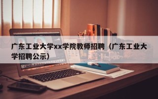 广东工业大学xx学院教师招聘（广东工业大学招聘公示）