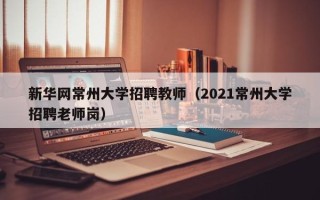 新华网常州大学招聘教师（2021常州大学招聘老师岗）