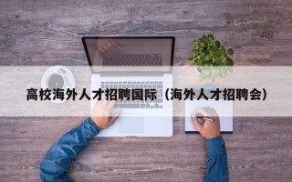高校海外人才招聘国际（海外人才招聘会）