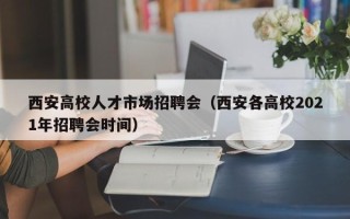 西安高校人才市场招聘会（西安各高校2021年招聘会时间）
