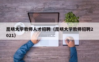 昆明大学教师人才招聘（昆明大学教师招聘2021）