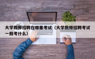 大学教师招聘在哪里考试（大学教师招聘考试一般考什么）
