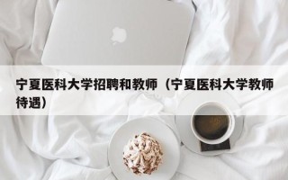宁夏医科大学招聘和教师（宁夏医科大学教师待遇）