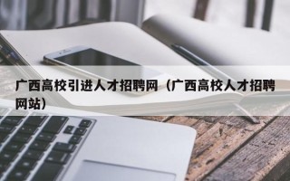 广西高校引进人才招聘网（广西高校人才招聘网站）
