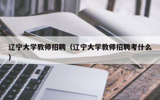 辽宁大学教师招聘（辽宁大学教师招聘考什么）