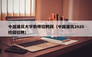 中国建筑大学教师招聘网（中国建筑2020校园招聘）