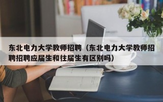 东北电力大学教师招聘（东北电力大学教师招聘招聘应届生和往届生有区别吗）