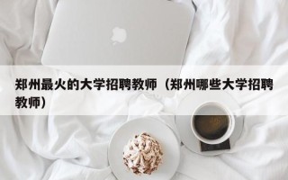 郑州最火的大学招聘教师（郑州哪些大学招聘教师）