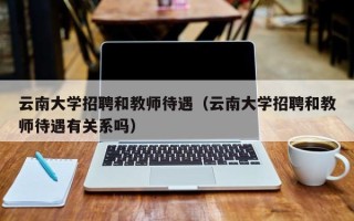 云南大学招聘和教师待遇（云南大学招聘和教师待遇有关系吗）