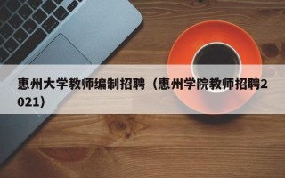 惠州大学教师编制招聘（惠州学院教师招聘2021）