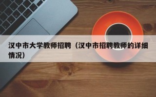 汉中市大学教师招聘（汉中市招聘教师的详细情况）