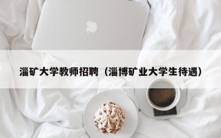 淄矿大学教师招聘（淄博矿业大学生待遇）