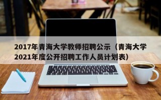 2017年青海大学教师招聘公示（青海大学2021年度公开招聘工作人员计划表）
