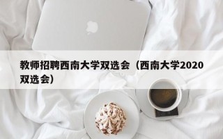 教师招聘西南大学双选会（西南大学2020双选会）
