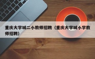 重庆大学城二小教师招聘（重庆大学城小学教师招聘）