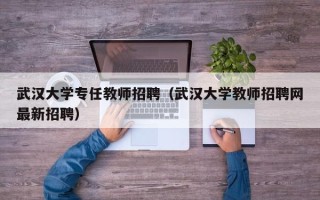 武汉大学专任教师招聘（武汉大学教师招聘网最新招聘）