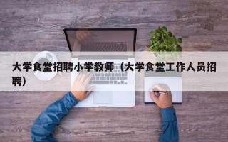 大学食堂招聘小学教师（大学食堂工作人员招聘）