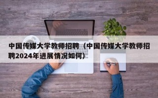 中国传媒大学教师招聘（中国传媒大学教师招聘2024年进展情况如何）