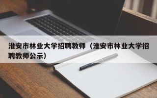 淮安市林业大学招聘教师（淮安市林业大学招聘教师公示）