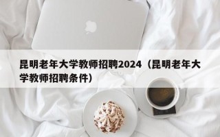 昆明老年大学教师招聘2024（昆明老年大学教师招聘条件）