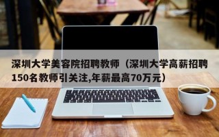 深圳大学美容院招聘教师（深圳大学高薪招聘150名教师引关注,年薪最高70万元）
