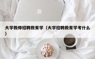 大学教师招聘教育学（大学招聘教育学考什么）