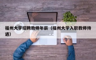 福州大学招聘教师年薪（福州大学入职教师待遇）