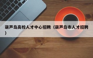 葫芦岛高校人才中心招聘（葫芦岛市人才招聘）