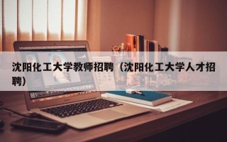 沈阳化工大学教师招聘（沈阳化工大学人才招聘）