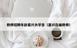 教师招聘年龄嘉兴大学生（嘉兴在编教师）