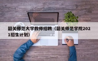 韶关师范大学教师招聘（韶关师范学院2021招生计划）