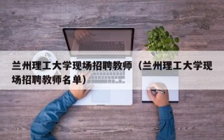 兰州理工大学现场招聘教师（兰州理工大学现场招聘教师名单）