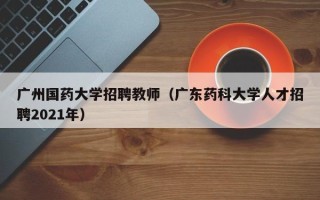 广州国药大学招聘教师（广东药科大学人才招聘2021年）