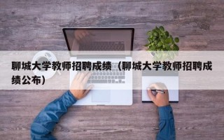 聊城大学教师招聘成绩（聊城大学教师招聘成绩公布）
