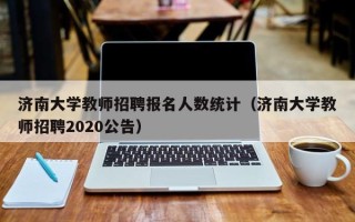 济南大学教师招聘报名人数统计（济南大学教师招聘2020公告）