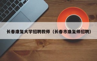 长春康复大学招聘教师（长春市康复师招聘）