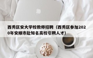 西秀区安大学校教师招聘（西秀区参加2020年安顺市赴知名高校引聘人才）