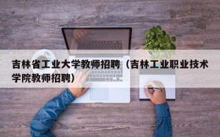 吉林省工业大学教师招聘（吉林工业职业技术学院教师招聘）