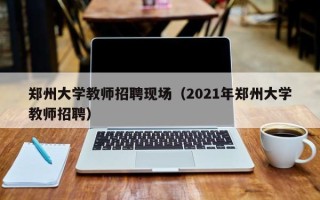 郑州大学教师招聘现场（2021年郑州大学教师招聘）